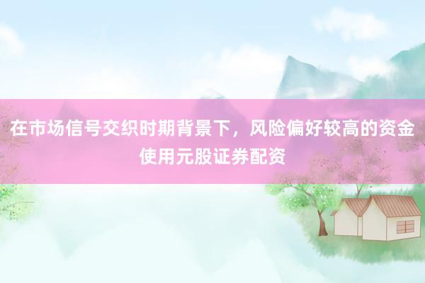 在市场信号交织时期背景下，风险偏好较高的资金使用元股证券配资