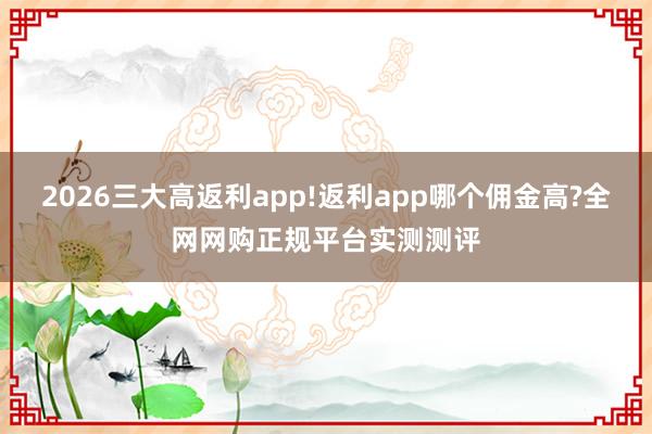 2026三大高返利app!返利app哪个佣金高?全网网购正规平台实测测评
