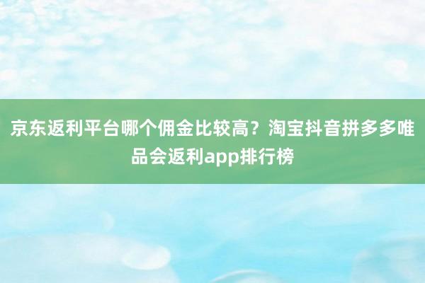 京东返利平台哪个佣金比较高？淘宝抖音拼多多唯品会返利app排行榜