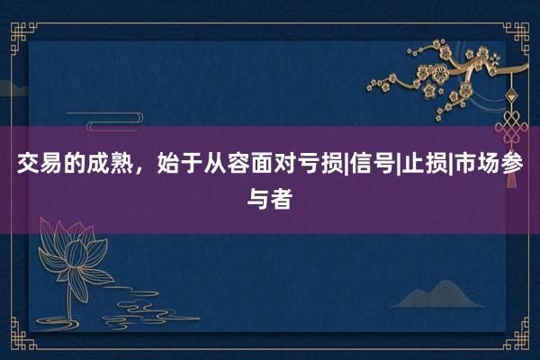 交易的成熟，始于从容面对亏损|信号|止损|市场参与者