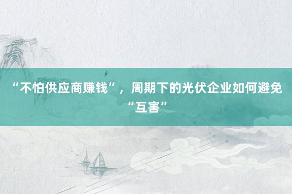 “不怕供应商赚钱”，周期下的光伏企业如何避免“互害”