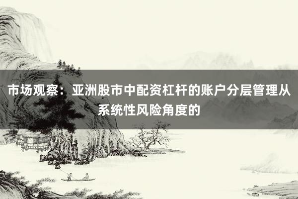 市场观察：亚洲股市中配资杠杆的账户分层管理从系统性风险角度的