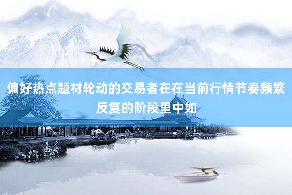 偏好热点题材轮动的交易者在在当前行情节奏频繁反复的阶段里中如