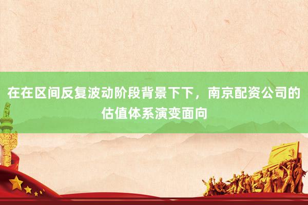 在在区间反复波动阶段背景下下，南京配资公司的估值体系演变面向