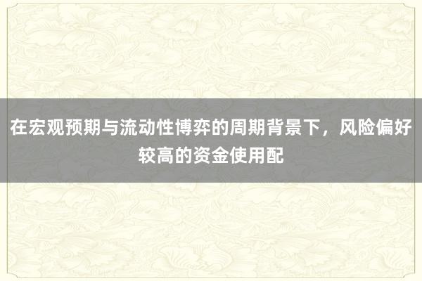 在宏观预期与流动性博弈的周期背景下，风险偏好较高的资金使用配