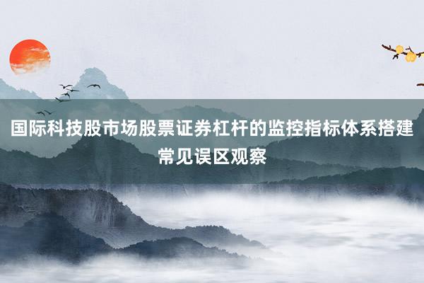 国际科技股市场股票证券杠杆的监控指标体系搭建常见误区观察