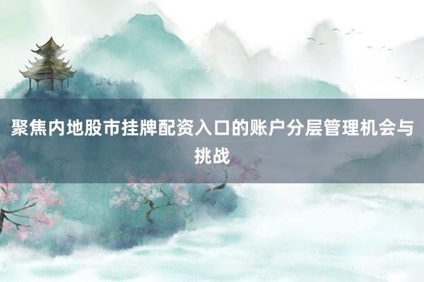 聚焦内地股市挂牌配资入口的账户分层管理机会与挑战