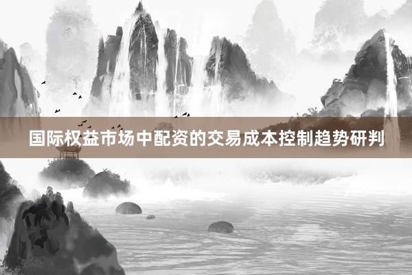 国际权益市场中配资的交易成本控制趋势研判
