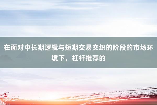 在面对中长期逻辑与短期交易交织的阶段的市场环境下，杠杆推荐的