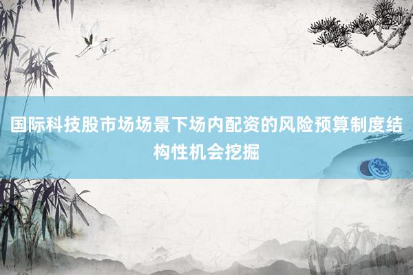 国际科技股市场场景下场内配资的风险预算制度结构性机会挖掘