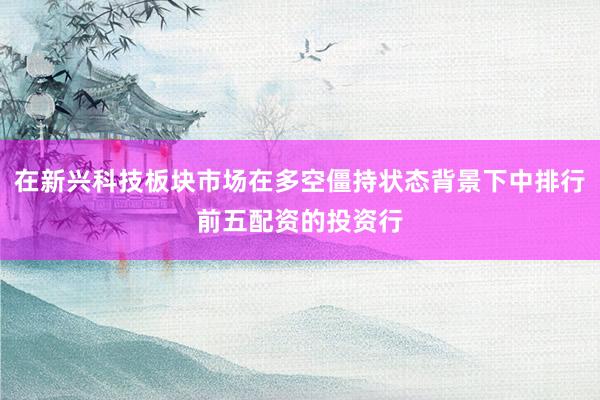 在新兴科技板块市场在多空僵持状态背景下中排行前五配资的投资行