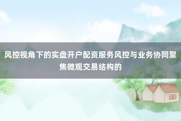 风控视角下的实盘开户配资服务风控与业务协同聚焦微观交易结构的