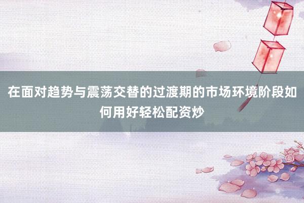 在面对趋势与震荡交替的过渡期的市场环境阶段如何用好轻松配资炒