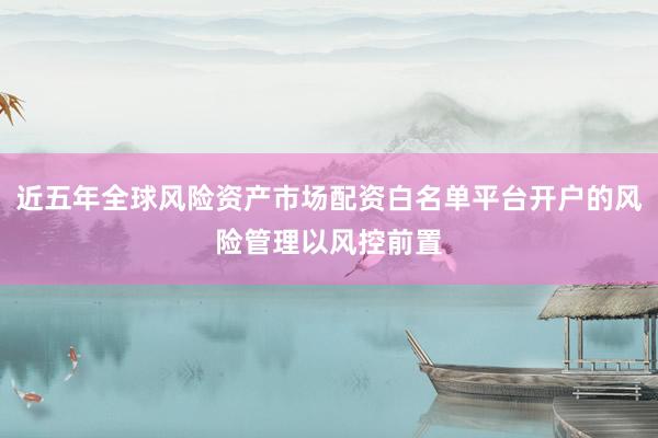近五年全球风险资产市场配资白名单平台开户的风险管理以风控前置