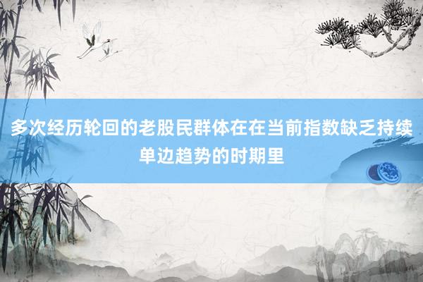 多次经历轮回的老股民群体在在当前指数缺乏持续单边趋势的时期里