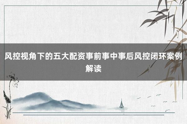 风控视角下的五大配资事前事中事后风控闭环案例解读