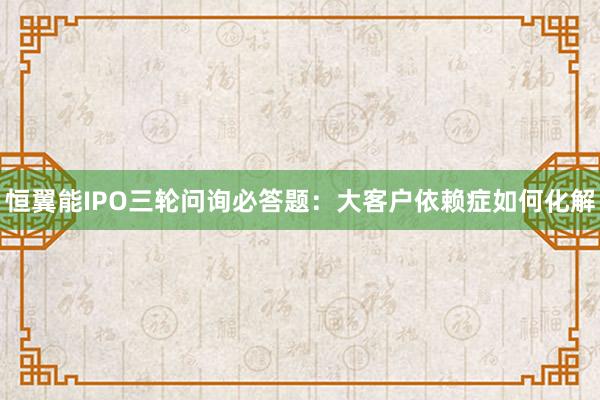 恒翼能IPO三轮问询必答题：大客户依赖症如何化解
