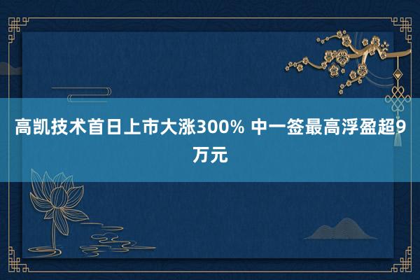 高凯技术首日上市大涨300% 中一签最高浮盈超9万元