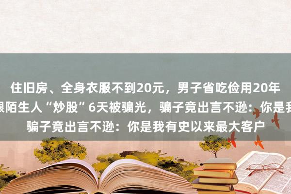 住旧房、全身衣服不到20元，男子省吃俭用20年攒下近800万元，跟陌生人“炒股”6天被骗光，骗子竟出言不逊：你是我有史以来最大客户