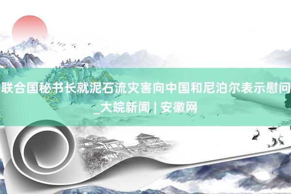 联合国秘书长就泥石流灾害向中国和尼泊尔表示慰问_大皖新闻 | 安徽网