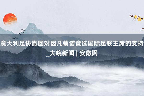 意大利足协撤回对因凡蒂诺竞选国际足联主席的支持_大皖新闻 | 安徽网