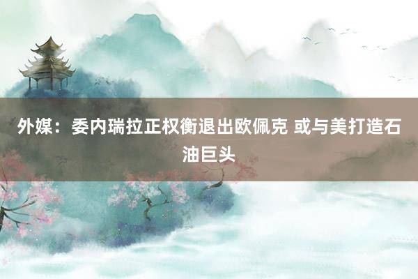 外媒：委内瑞拉正权衡退出欧佩克 或与美打造石油巨头