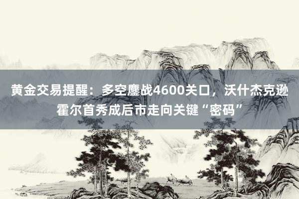 黄金交易提醒：多空鏖战4600关口，沃什杰克逊霍尔首秀成后市走向关键“密码”