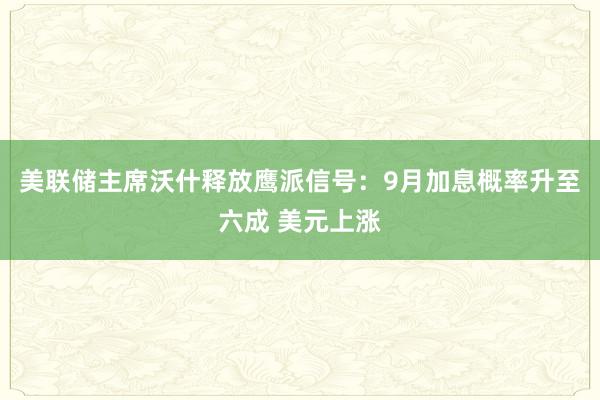 美联储主席沃什释放鹰派信号：9月加息概率升至六成 美元上涨