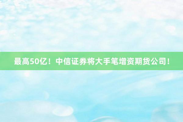 最高50亿！中信证券将大手笔增资期货公司！