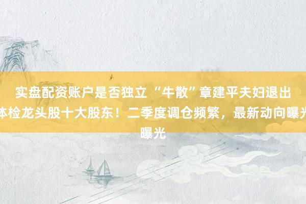 实盘配资账户是否独立 “牛散”章建平夫妇退出体检龙头股十大股东!二季度调仓频繁,最新动向曝光
