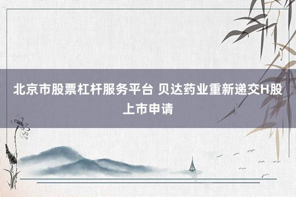 北京市股票杠杆服务平台 贝达药业重新递交H股上市申请
