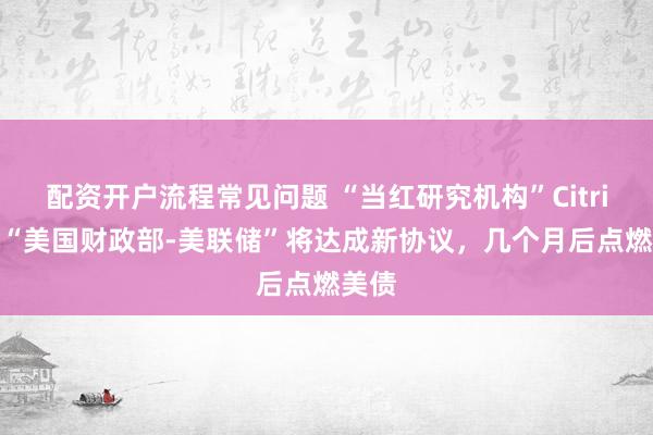 配资开户流程常见问题 “当红研究机构”Citrini：“美国财政部-美联储”将达成新协议，几个月后点燃美债