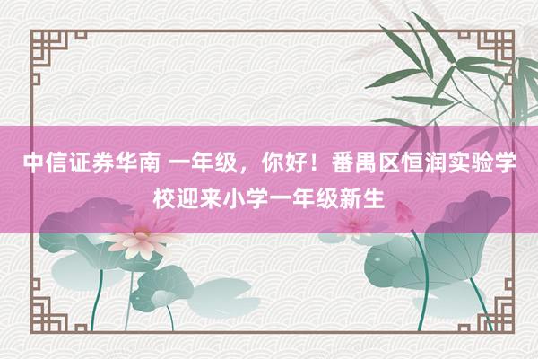 中信证券华南 一年级，你好！番禺区恒润实验学校迎来小学一年级新生