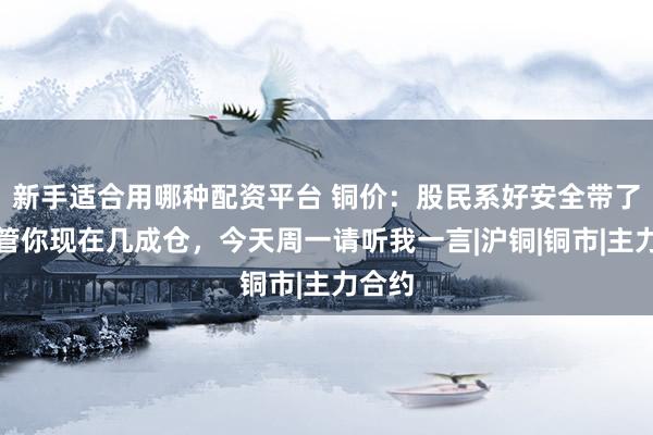 新手适合用哪种配资平台 铜价：股民系好安全带了，不管你现在几成仓，今天周一请听我一言|沪铜|铜市|主力合约