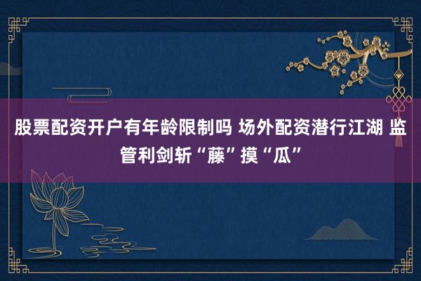 股票配资开户有年龄限制吗 场外配资潜行江湖 监管利剑斩“藤”摸“瓜”