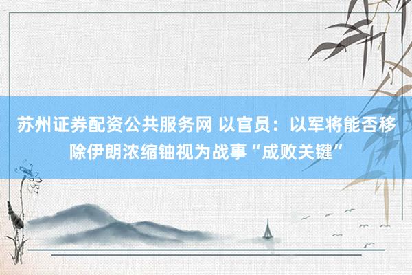 苏州证券配资公共服务网 以官员：以军将能否移除伊朗浓缩铀视为战事“成败关键”