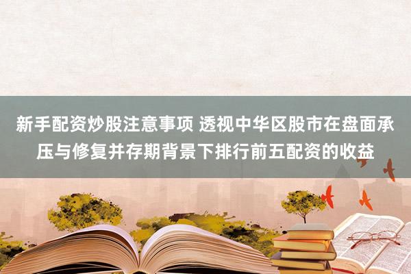 新手配资炒股注意事项 透视中华区股市在盘面承压与修复并存期背景下排行前五配资的收益