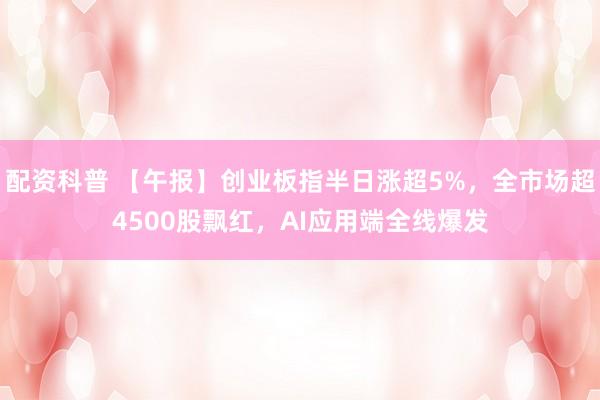 配资科普 【午报】创业板指半日涨超5%，全市场超4500股飘红，AI应用端全线爆发