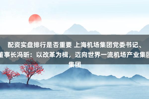 配资实盘排行是否重要 上海机场集团党委书记、董事长冯昕:以改革为楫,迈向世界一流机场产业集团