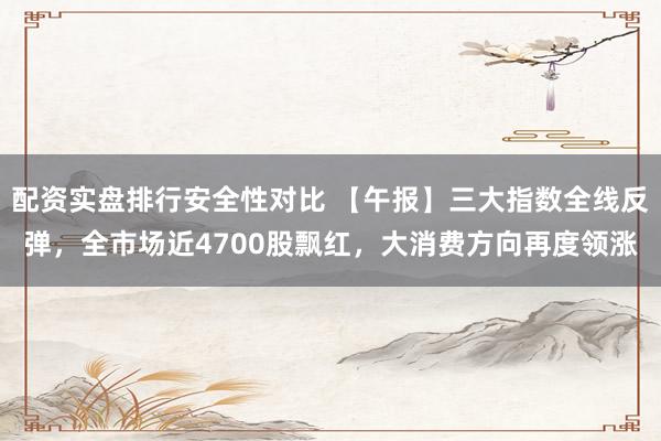 配资实盘排行安全性对比 【午报】三大指数全线反弹，全市场近4700股飘红，大消费方向再度领涨