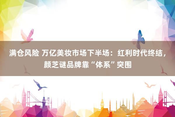 满仓风险 万亿美妆市场下半场：红利时代终结，颜芝谜品牌靠“体系”突围