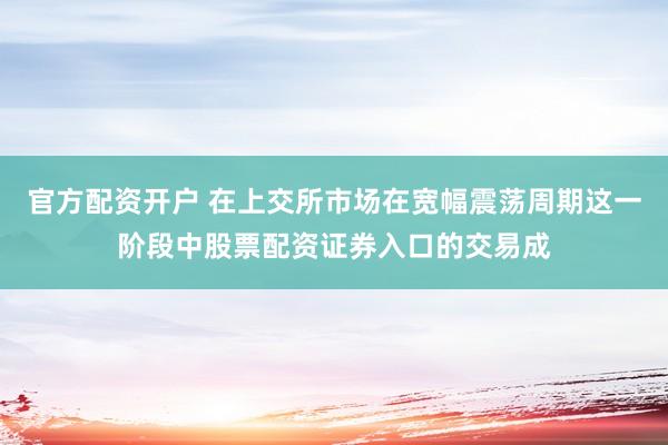 官方配资开户 在上交所市场在宽幅震荡周期这一阶段中股票配资证券入口的交易成