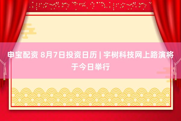 申宝配资 8月7日投资日历 | 宇树科技网上路演将于今日举行