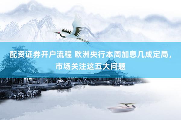 配资证券开户流程 欧洲央行本周加息几成定局,市场关注这五大问题