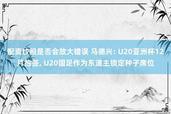 配资炒股是否会放大错误 马德兴: U20亚洲杯12月抽签, U20国足作为东道主锁定种子席位