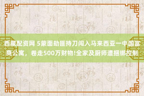 西藏配资网 5蒙面劫匪持刀闯入马来西亚一中国富商公寓，卷走500万财物!全家及厨师遭捆绑控制