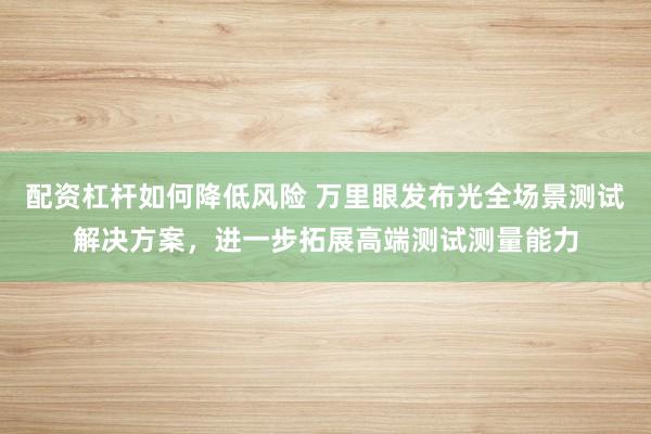 配资杠杆如何降低风险 万里眼发布光全场景测试解决方案，进一步拓展高端测试测量能力