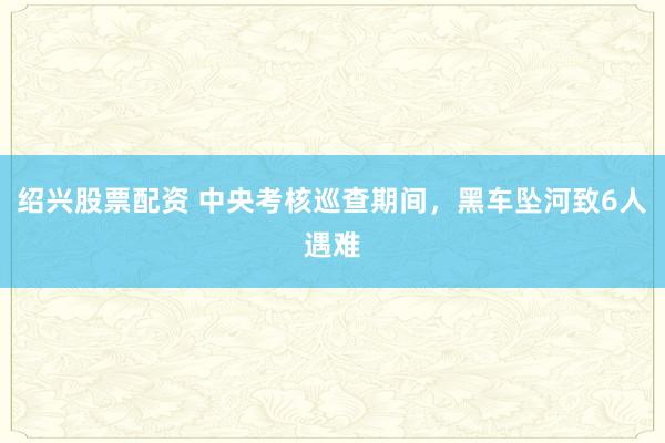绍兴股票配资 中央考核巡查期间，黑车坠河致6人遇难
