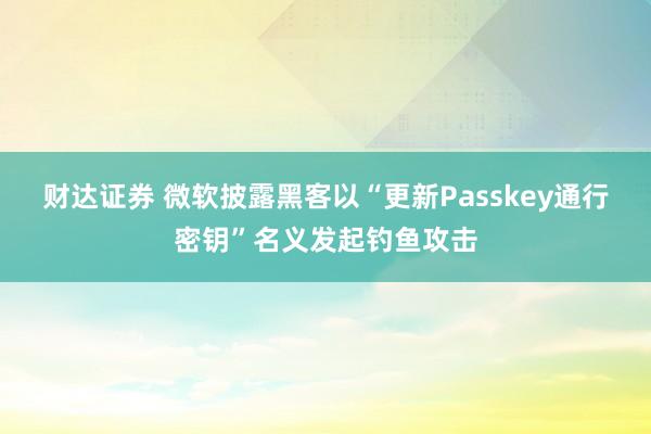 财达证券 微软披露黑客以“更新Passkey通行密钥”名义发起钓鱼攻击