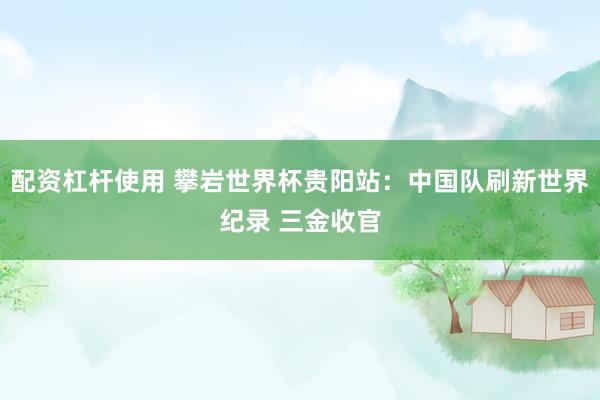 配资杠杆使用 攀岩世界杯贵阳站:中国队刷新世界纪录 三金收官